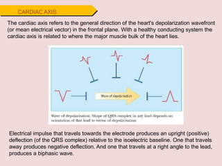 CARDIAC AXIS
The cardiac axis refers to the general direction of the heart's depolarization wavefront
(or mean electrical vector) in the frontal plane. With a healthy conducting system the
cardiac axis is related to where the major muscle bulk of the heart lies.
Electrical impulse that travels towards the electrode produces an upright (positive)
deflection (of the QRS complex) relative to the isoelectric baseline. One that travels
away produces negative deflection. And one that travels at a right angle to the lead,
produces a biphasic wave.
 
