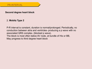 Second degree heart block
2. Mobitz Type 2
P-R interval is constant, duration is normal/prolonged. Periodically, no
conduction between atria and ventricles- producing a p wave with no
associated QRS complex. (blocked p wave).
The block is most often below AV node, at bundle of His or BB,
May progress to third degree heart block
PR-INTERVAL
 