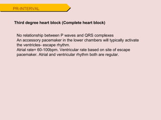 Third degree heart block (Complete heart block)
No relationship between P waves and QRS complexes
An accessory pacemaker in the lower chambers will typically activate
the ventricles- escape rhythm.
Atrial rate= 60-100bpm. Ventricular rate based on site of escape
pacemaker. Atrial and ventricular rhythm both are regular.
PR-INTERVAL
 