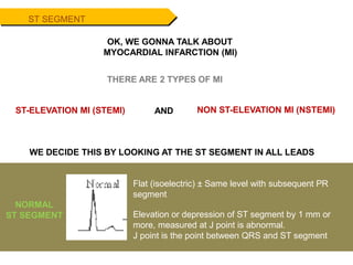 ST SEGMENT
WE DECIDE THIS BY LOOKING AT THE ST SEGMENT IN ALL LEADS
Flat (isoelectric) ± Same level with subsequent PR
segment
Elevation or depression of ST segment by 1 mm or
more, measured at J point is abnormal.
J point is the point between QRS and ST segment
NORMAL
ST SEGMENT
OK, WE GONNA TALK ABOUT
MYOCARDIAL INFARCTION (MI)
THERE ARE 2 TYPES OF MI
ST-ELEVATION MI (STEMI) NON ST-ELEVATION MI (NSTEMI)
AND
 