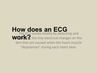 The ECG works mostly by detecting and
amplifying the tiny electrical changes on the
skin that are caused when the heart muscle
"depolarizes" during each heart beat.
How does an ECG
work?
 