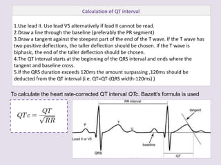 Calculation of QT interval
1.Use lead II. Use lead V5 alternatively if lead II cannot be read.
2.Draw a line through the baseline (preferably the PR segment)
3.Draw a tangent against the steepest part of the end of the T wave. If the T wave has
two positive deflections, the taller deflection should be chosen. If the T wave is
biphasic, the end of the taller deflection should be chosen.
4.The QT interval starts at the beginning of the QRS interval and ends where the
tangent and baseline cross.
5.If the QRS duration exceeds 120ms the amount surpassing ,120ms should be
deducted from the QT interval (i.e. QT=QT-(QRS width-120ms) )
To calculate the heart rate-corrected QT interval QTc. Bazett's formula is used
 