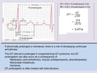 If abnormally prolonged or shortened, there is a risk of developing ventricular
arrhythmias
The QT interval is prolonged in congenital long QT syndrome, but QT
prolongation can also occur as a consequence of
•Medication (anti-arrhythmics, tricyclic antidepressants, phenothiazedes)
•Electrolyte imbalances
•Ischemia.
QT prolongation is often treated with beta blockers.
QT = 0.04 x 10 small square= 0.4s
RR = 0.04 x 18 small square= 0.72s
18 small square
10 small square
 