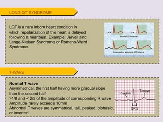 T-WAVE
Normal T wave
Asymmetrical, the first half having more gradual slope
than the second half
>1/8 and < 2/3 of the amplitude of corresponding R wave
Amplitude rarely exceeds 10mm
Abnormal T waves are symmetrical, tall, peaked, biphasic,
or inverted.
LQT is a rare inborn heart condition in
which repolarization of the heart is delayed
following a heartbeat. Example: Jervell and
Lange-Nielsen Syndrome or Romano-Ward
Syndrome
LONG QT SYNDROME
 