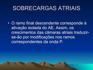 SOBRECARGAS ATRIAIS

• O ramo final descendente corresponde à
  ativação isolada do AE. Assim, os
  crescimentos das câmaras atriais traduzir-
  se-ão por modificações nos ramos
  correspondentes da onda P.
 