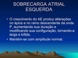 SOBRECARGA ATRIAL
        ESQUERDA
• O crescimento do AE produz alterações
  no ápice e no ramo descendente da onda
  P, aumentando sua duração e
  modificando sua configuração, tornando-a
  larga e bífida.
• Mantém-se com amplitude normal.
 