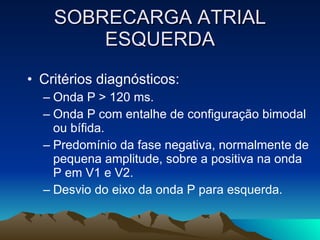 SOBRECARGA ATRIAL
        ESQUERDA
• Critérios diagnósticos:
  – Onda P > 120 ms.
  – Onda P com entalhe de configuração bimodal
    ou bífida.
  – Predomínio da fase negativa, normalmente de
    pequena amplitude, sobre a positiva na onda
    P em V1 e V2.
  – Desvio do eixo da onda P para esquerda.
 