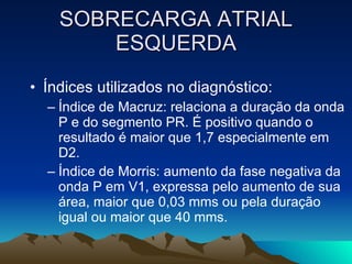 SOBRECARGA ATRIAL
        ESQUERDA
• Índices utilizados no diagnóstico:
  – Índice de Macruz: relaciona a duração da onda
    P e do segmento PR. É positivo quando o
    resultado é maior que 1,7 especialmente em
    D2.
  – Índice de Morris: aumento da fase negativa da
    onda P em V1, expressa pelo aumento de sua
    área, maior que 0,03 mms ou pela duração
    igual ou maior que 40 mms.
 