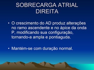 SOBRECARGA ATRIAL
        DIREITA
• O crescimento do AD produz alterações
  no ramo ascendente e no ápice da onda
  P, modificando sua configuração,
  tornando-a ampla e pontiaguda.

• Mantém-se com duração normal.
 