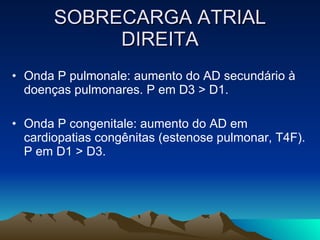 SOBRECARGA ATRIAL
            DIREITA
• Onda P pulmonale: aumento do AD secundário à
  doenças pulmonares. P em D3 > D1.

• Onda P congenitale: aumento do AD em
  cardiopatias congênitas (estenose pulmonar, T4F).
  P em D1 > D3.
 