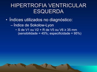 HIPERTROFIA VENTRICULAR
         ESQUERDA
• Índices utilizados no diagnóstico:
  – Índice de Sokolow-Lyon
     • S de V1 ou V2 + R de V5 ou V6 ≥ 35 mm
       (sensibilidade = 45%; especificidade = 95%)
 