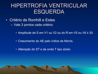 HIPERTROFIA VENTRICULAR
         ESQUERDA
• Critério de Romhilt e Estes
  – Vale 3 pontos cada critério:

     • Amplitude de S em V1 ou V2 ou do R em V5 ou V6 ≥ 30.

     • Crescimento do AE pelo índice de Morris.

     • Alteração do ST e da onda T tipo strain.
 