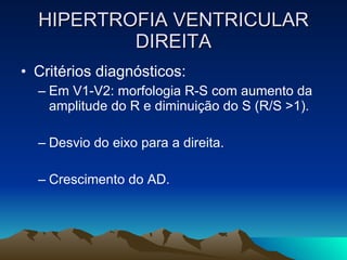 HIPERTROFIA VENTRICULAR
          DIREITA
• Critérios diagnósticos:
  – Em V1-V2: morfologia R-S com aumento da
    amplitude do R e diminuição do S (R/S >1).

  – Desvio do eixo para a direita.

  – Crescimento do AD.
 