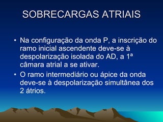 SOBRECARGAS ATRIAIS

• Na configuração da onda P, a inscrição do
  ramo inicial ascendente deve-se à
  despolarização isolada do AD, a 1ª
  câmara atrial a se ativar.
• O ramo intermediário ou ápice da onda
  deve-se à despolarização simultânea dos
  2 átrios.
 