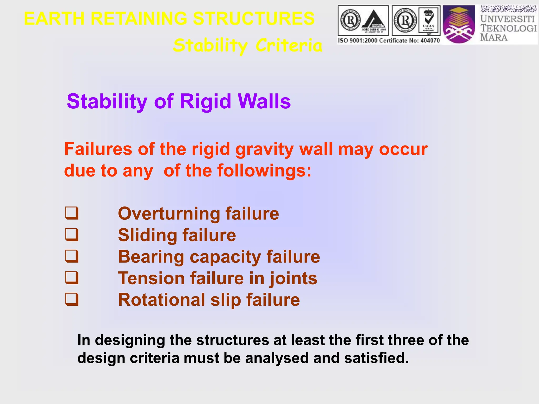 Stability Criteria
Stability of Rigid Walls
Failures of the rigid gravity wall may occur
due to any of the followings:
 Overturning failure
 Sliding failure
 Bearing capacity failure
 Tension failure in joints
 Rotational slip failure
In designing the structures at least the first three of the
design criteria must be analysed and satisfied.
EARTH RETAINING STRUCTURES
 