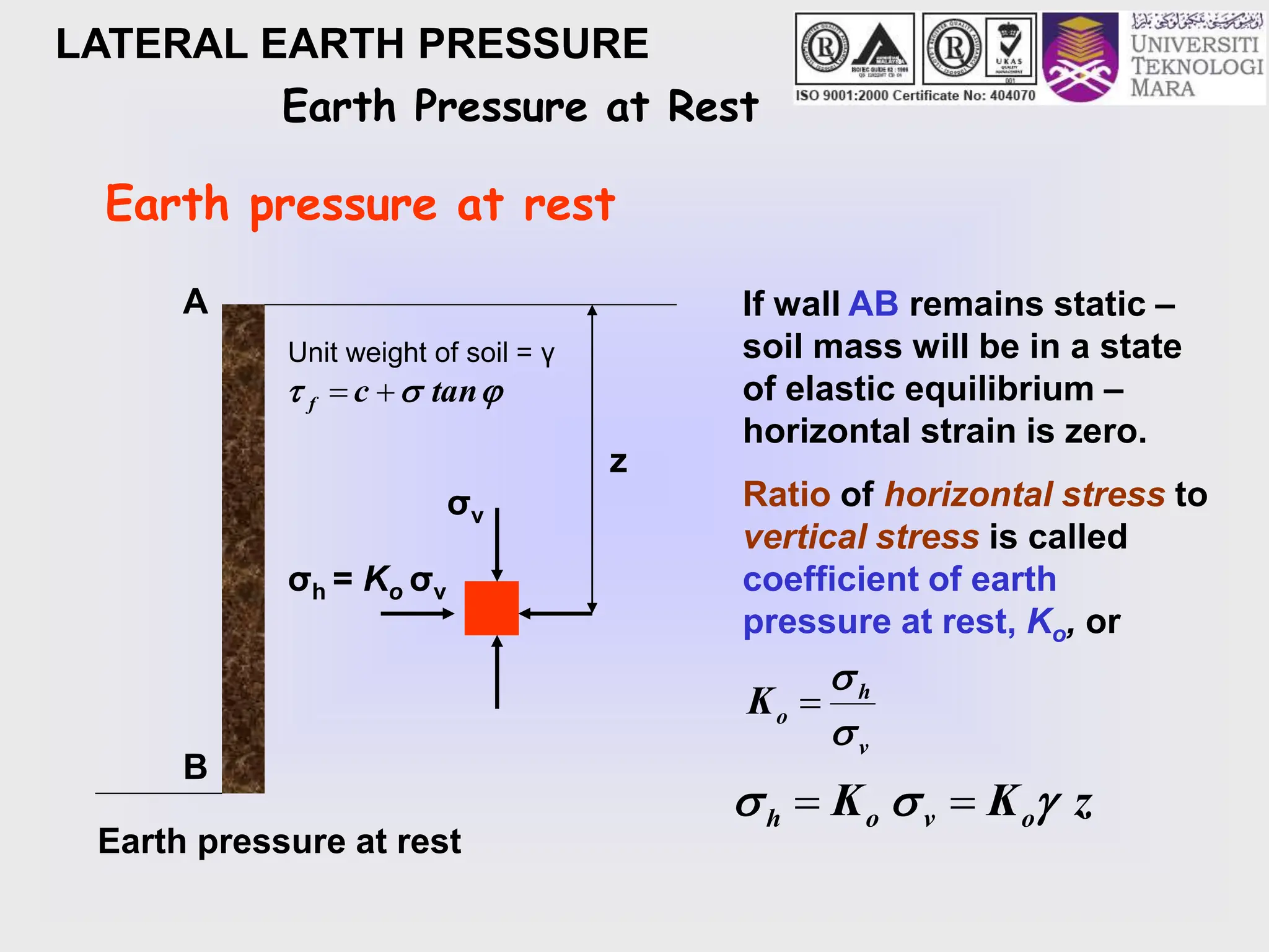 LATERAL EARTH PRESSURE
Earth Pressure at Rest
Earth pressure at rest
Earth pressure at rest
z
σv
σh = Ko σv
A
B
If wall AB remains static –
soil mass will be in a state
of elastic equilibrium –
horizontal strain is zero.
Ratio of horizontal stress to
vertical stress is called
coefficient of earth
pressure at rest, Ko, or
v
h
o
K



z
K
K o
v
o
h 

 

Unit weight of soil = γ


 tan
c
f 

 