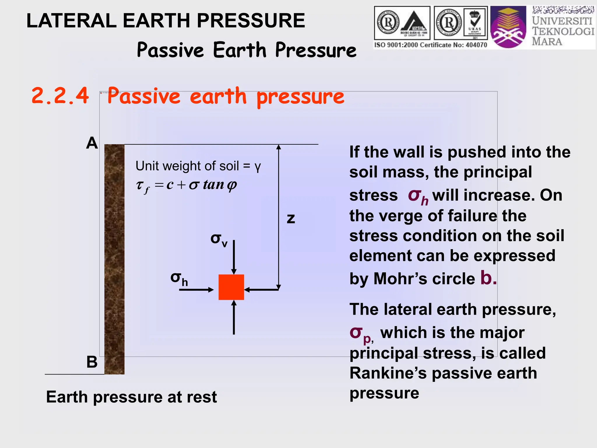 LATERAL EARTH PRESSURE
Passive Earth Pressure
2.2.4 Passive earth pressure
Earth pressure at rest
z
σv
σh
A
B
If the wall is pushed into the
soil mass, the principal
stress σh will increase. On
the verge of failure the
stress condition on the soil
element can be expressed
by Mohr’s circle b.
The lateral earth pressure,
σp, which is the major
principal stress, is called
Rankine’s passive earth
pressure
Unit weight of soil = γ


 tan
c
f 

 