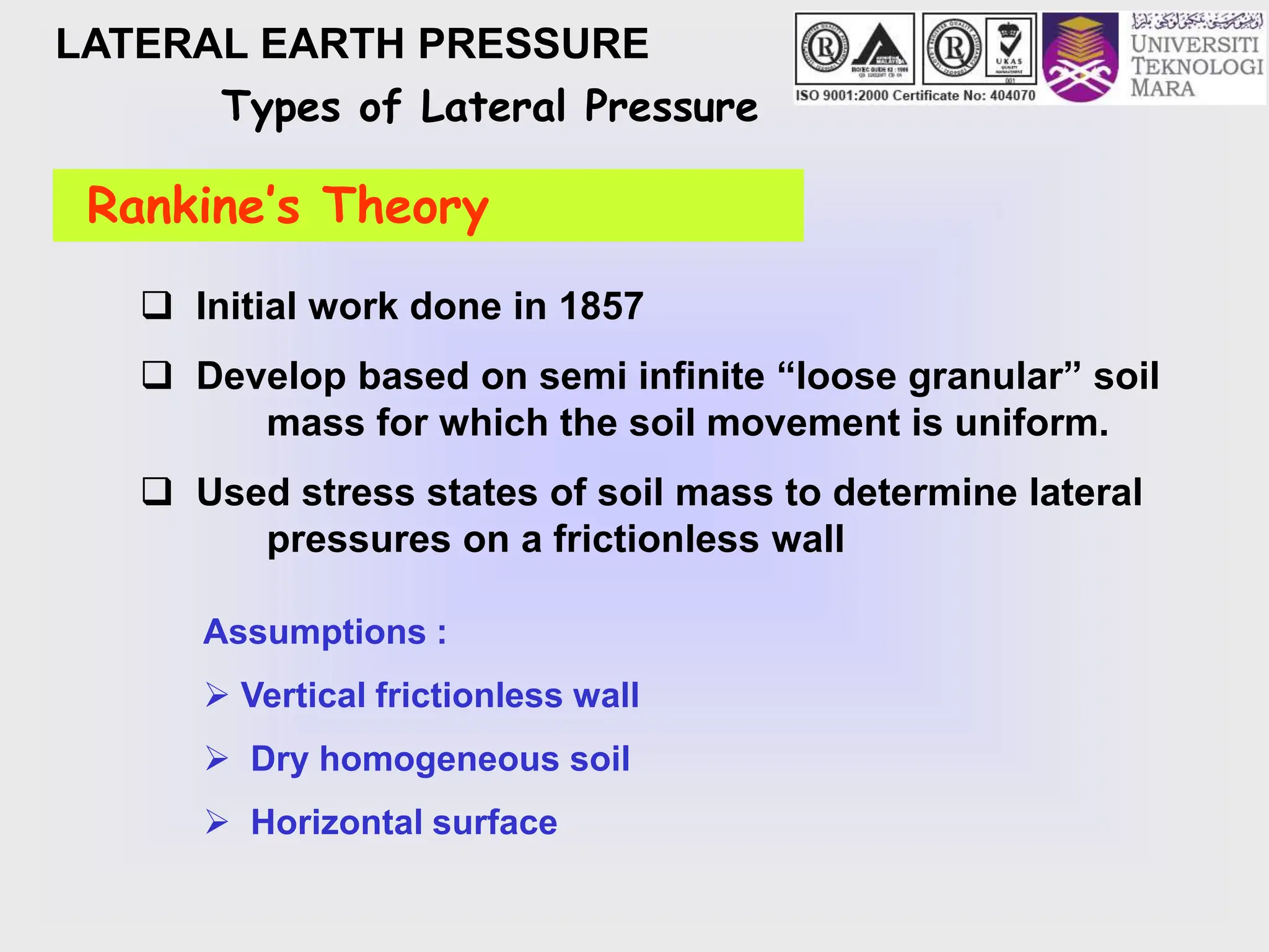 LATERAL EARTH PRESSURE
Types of Lateral Pressure
Rankine’s Theory
Assumptions :
 Vertical frictionless wall
 Dry homogeneous soil
 Horizontal surface
 Initial work done in 1857
 Develop based on semi infinite “loose granular” soil
mass for which the soil movement is uniform.
 Used stress states of soil mass to determine lateral
pressures on a frictionless wall
 