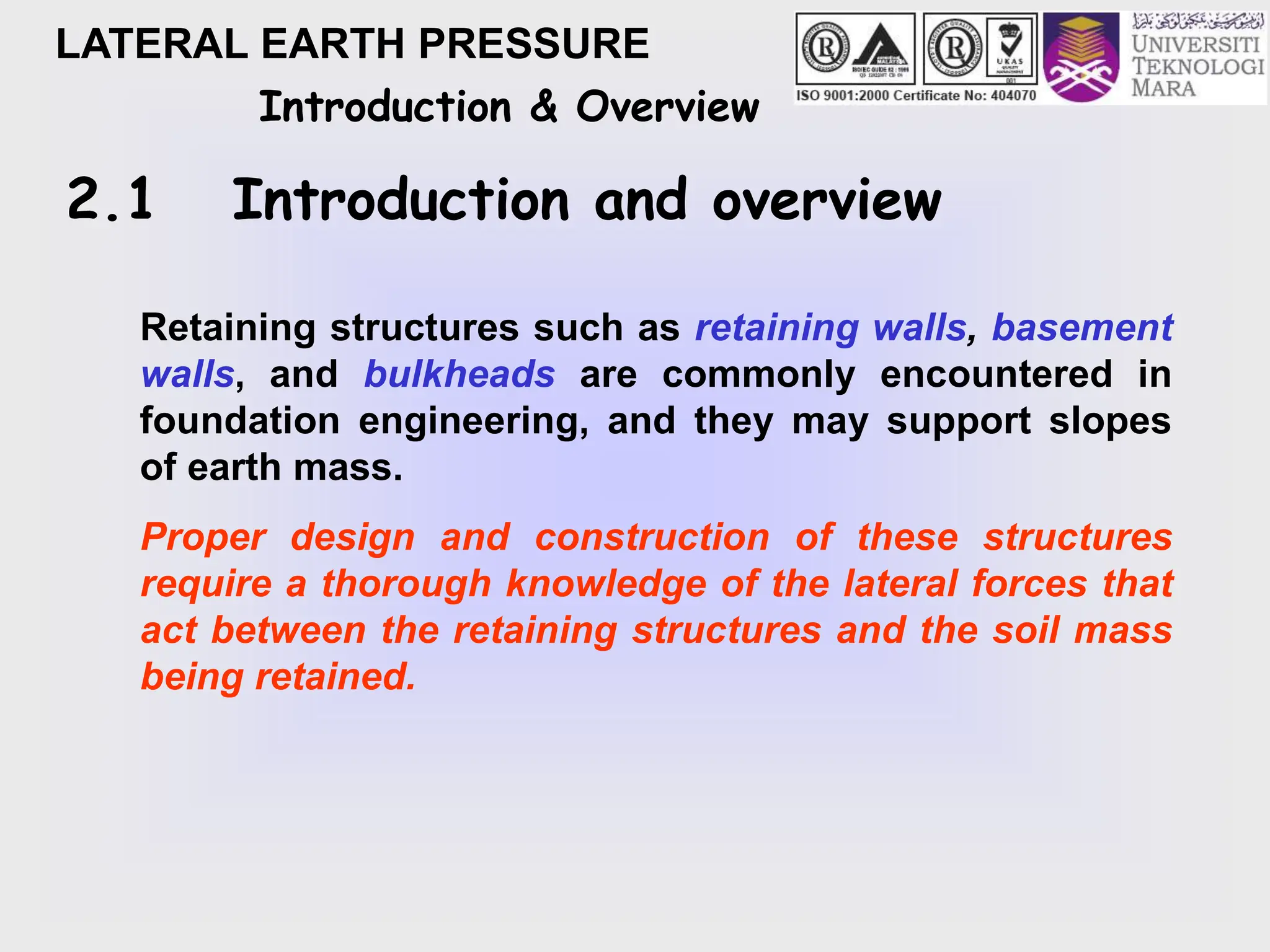 LATERAL EARTH PRESSURE
Introduction & Overview
2.1 Introduction and overview
Retaining structures such as retaining walls, basement
walls, and bulkheads are commonly encountered in
foundation engineering, and they may support slopes
of earth mass.
Proper design and construction of these structures
require a thorough knowledge of the lateral forces that
act between the retaining structures and the soil mass
being retained.
 