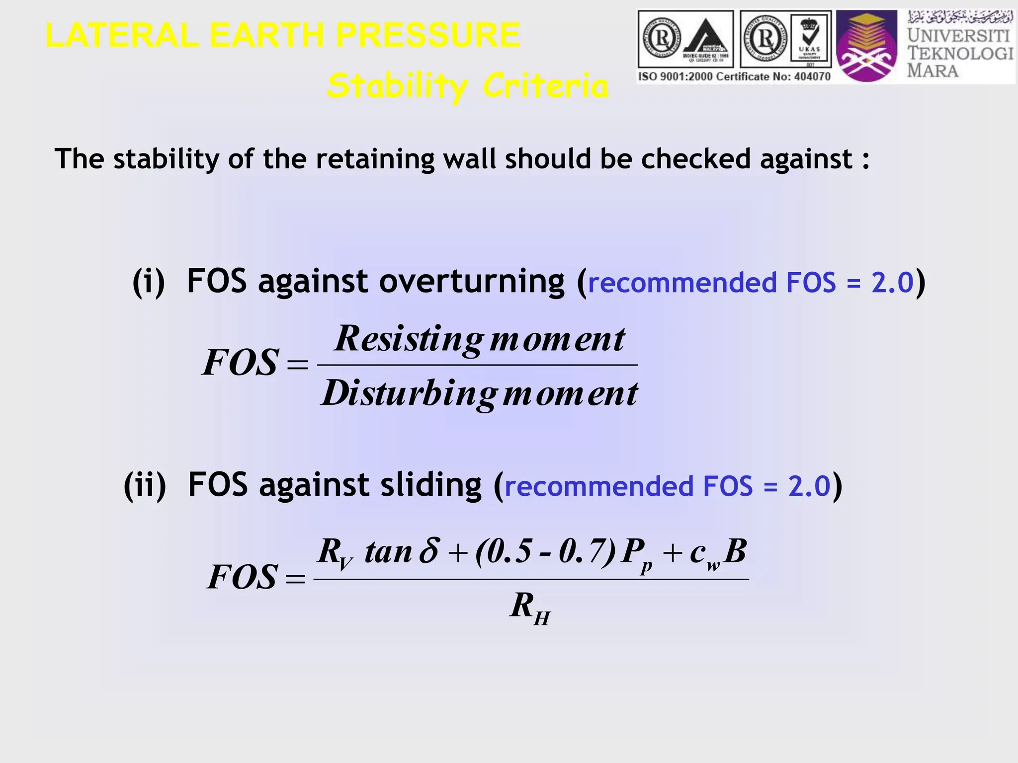 LATERAL EARTH PRESSURE
The stability of the retaining wall should be checked against :
(ii) FOS against sliding (recommended FOS = 2.0)
(i) FOS against overturning (recommended FOS = 2.0)
Stability Criteria
moment
Disturbing
moment
Resisting
FOS 
H
w
p
V
R
B
c
P
0.7)
-
(0.5
tan
R
FOS




 