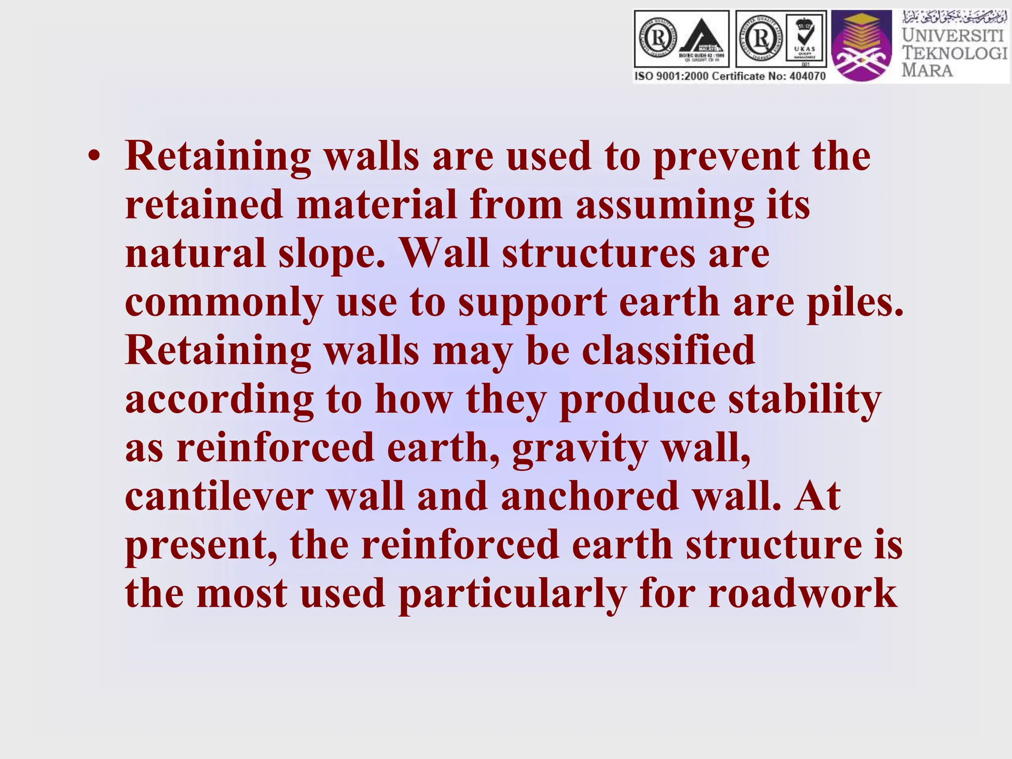 • Retaining walls are used to prevent the
retained material from assuming its
natural slope. Wall structures are
commonly use to support earth are piles.
Retaining walls may be classified
according to how they produce stability
as reinforced earth, gravity wall,
cantilever wall and anchored wall. At
present, the reinforced earth structure is
the most used particularly for roadwork
 