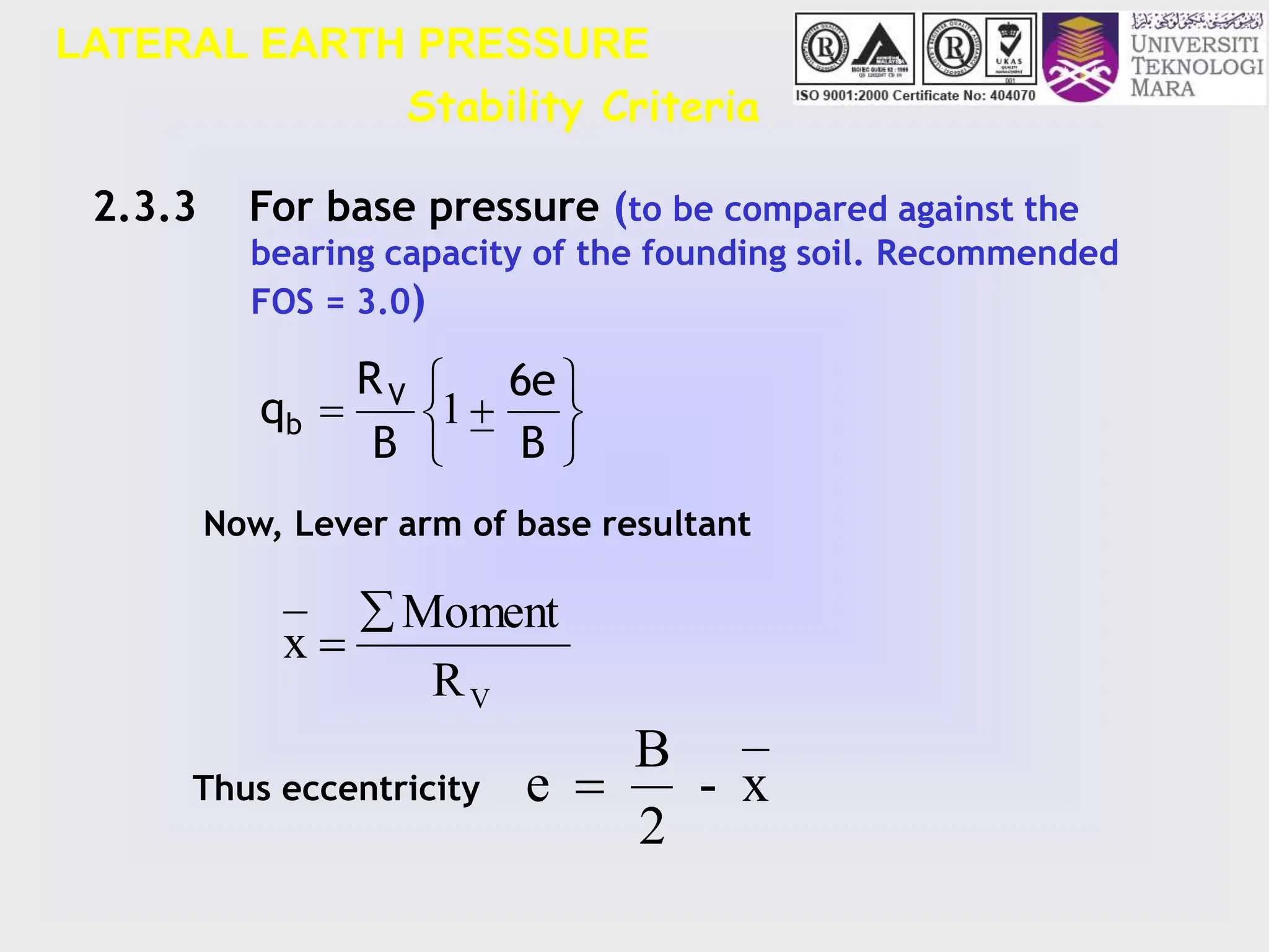 LATERAL EARTH PRESSURE








B
6e
B
R
q V
b 1
2.3.3 For base pressure (to be compared against the
bearing capacity of the founding soil. Recommended
FOS = 3.0)
Now, Lever arm of base resultant
Thus eccentricity
R
Moment
x
V


x
-
2
B
e 
Stability Criteria
 
