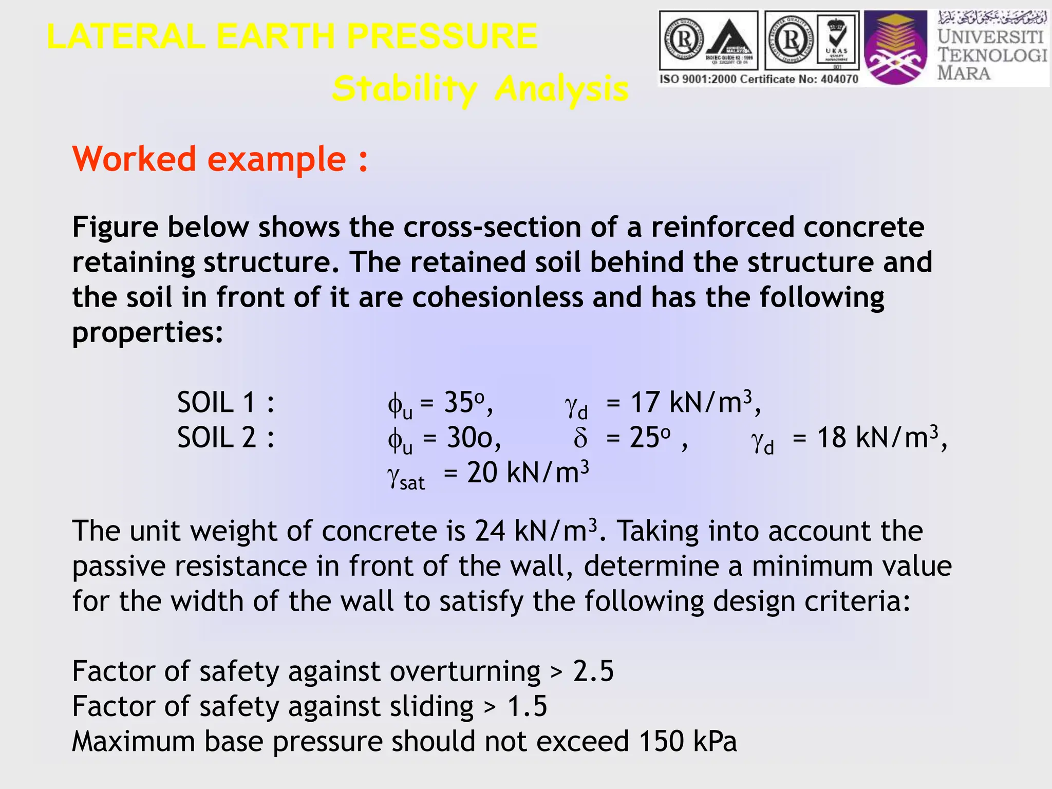 Stability Analysis
LATERAL EARTH PRESSURE
Figure below shows the cross-section of a reinforced concrete
retaining structure. The retained soil behind the structure and
the soil in front of it are cohesionless and has the following
properties:
SOIL 1 : u = 35o, d = 17 kN/m3,
SOIL 2 : u = 30o,  = 25o , d = 18 kN/m3,
sat = 20 kN/m3
The unit weight of concrete is 24 kN/m3. Taking into account the
passive resistance in front of the wall, determine a minimum value
for the width of the wall to satisfy the following design criteria:
Factor of safety against overturning > 2.5
Factor of safety against sliding > 1.5
Maximum base pressure should not exceed 150 kPa
Worked example :
 