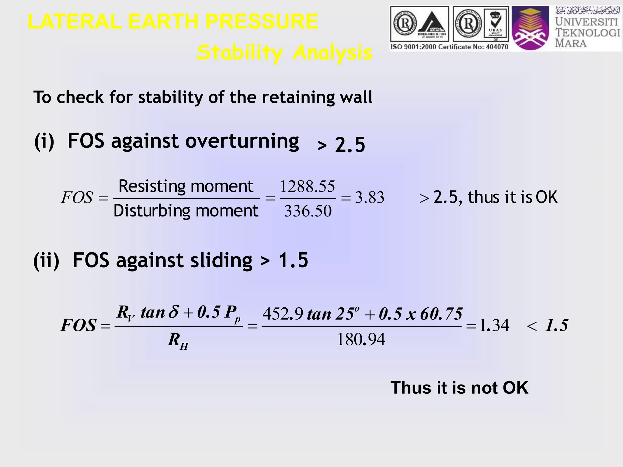 LATERAL EARTH PRESSURE
Stability Analysis
OK
is
it
thus
2.5,
moment
Disturbing
moment
Resisting



 83
.
3
50
.
336
55
.
1288
FOS
To check for stability of the retaining wall
(i) FOS against overturning > 2.5
(ii) FOS against sliding > 1.5
1.5
.
.
60.75
x
0.5
25
tan
.
R
P
0.5
tan
R
FOS
o
H
p
V





 34
1
94
180
9
452

Thus it is not OK
 