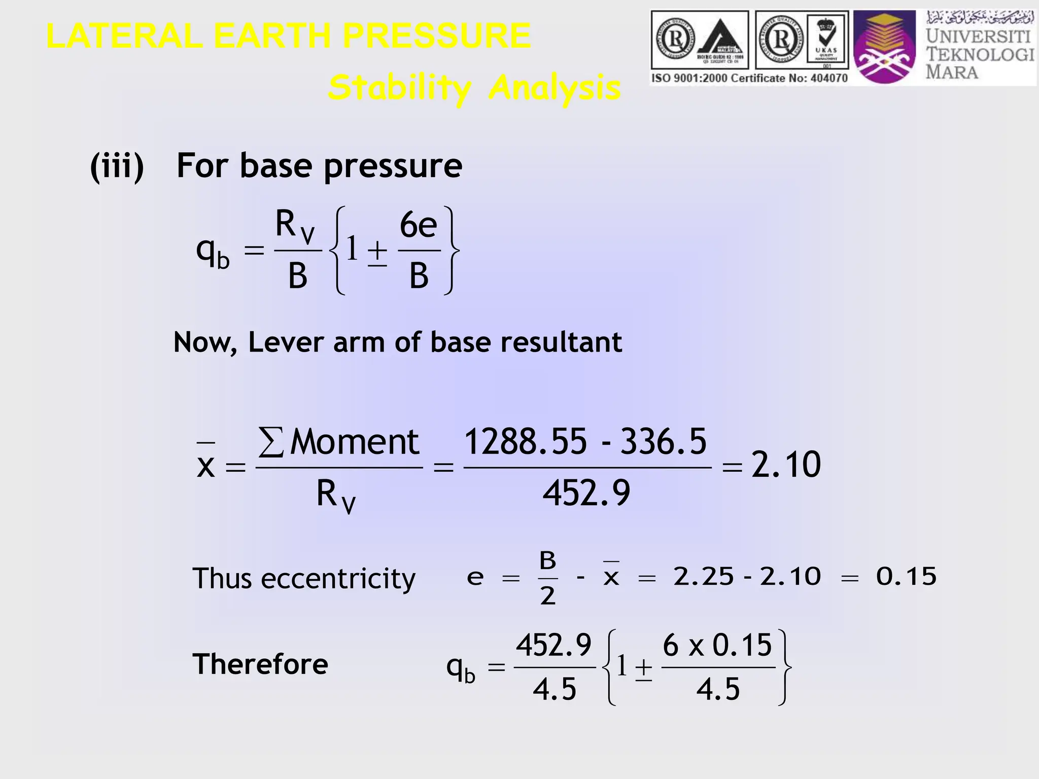 LATERAL EARTH PRESSURE
Stability Analysis








B
6e
B
R
q V
b 1
2.10
452.9
336.5
-
1288.55
R
Moment
x
V




(iii) For base pressure
Now, Lever arm of base resultant
0.15
2.10
-
2.25
x
-
2
B
e 










4.5
0.15
x
6
4.5
452.9
qb 1
Thus eccentricity
Therefore
 