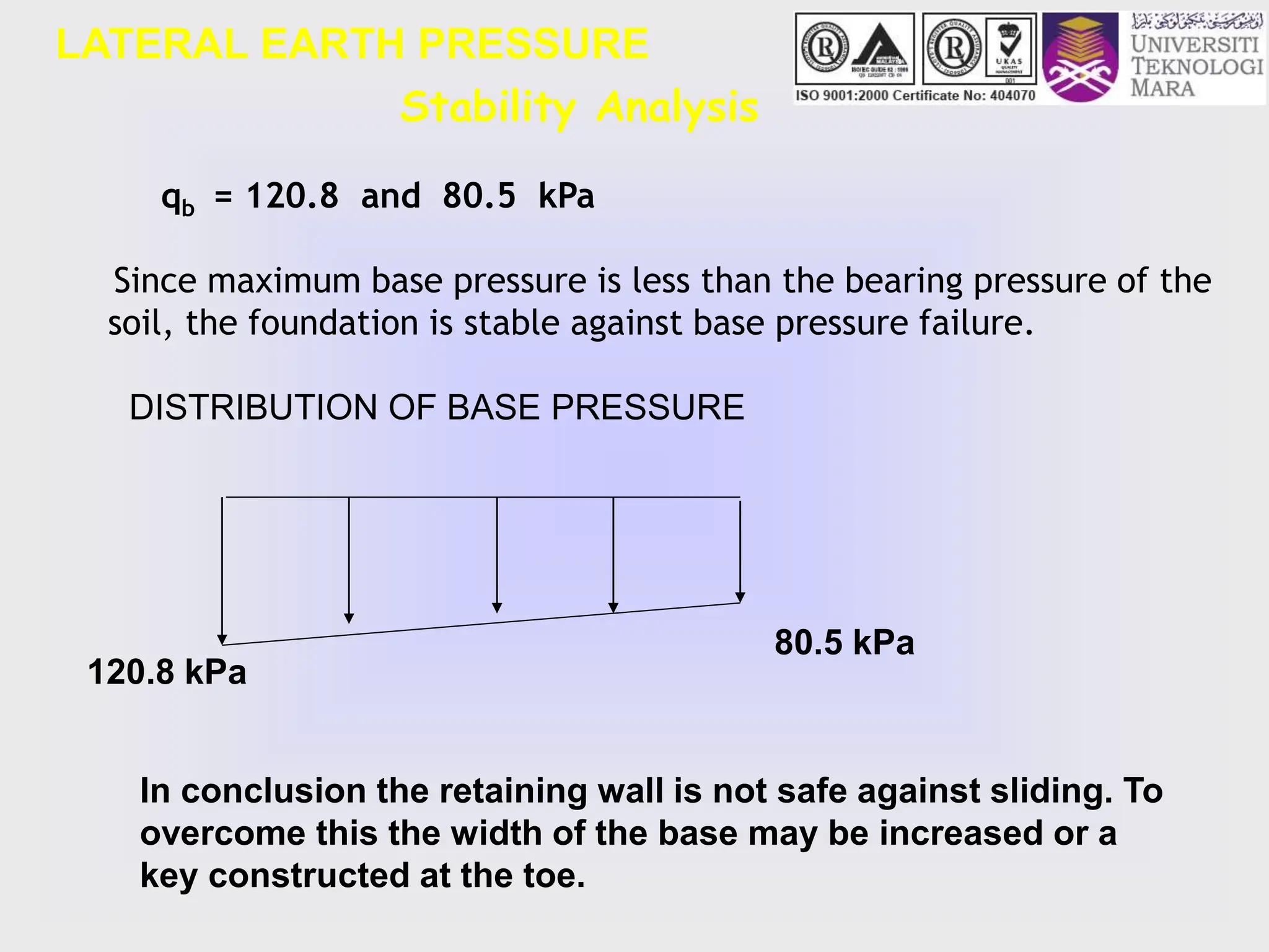 Stability Analysis
LATERAL EARTH PRESSURE
qb = 120.8 and 80.5 kPa
Since maximum base pressure is less than the bearing pressure of the
soil, the foundation is stable against base pressure failure.
DISTRIBUTION OF BASE PRESSURE
80.5 kPa
120.8 kPa
In conclusion the retaining wall is not safe against sliding. To
overcome this the width of the base may be increased or a
key constructed at the toe.
 