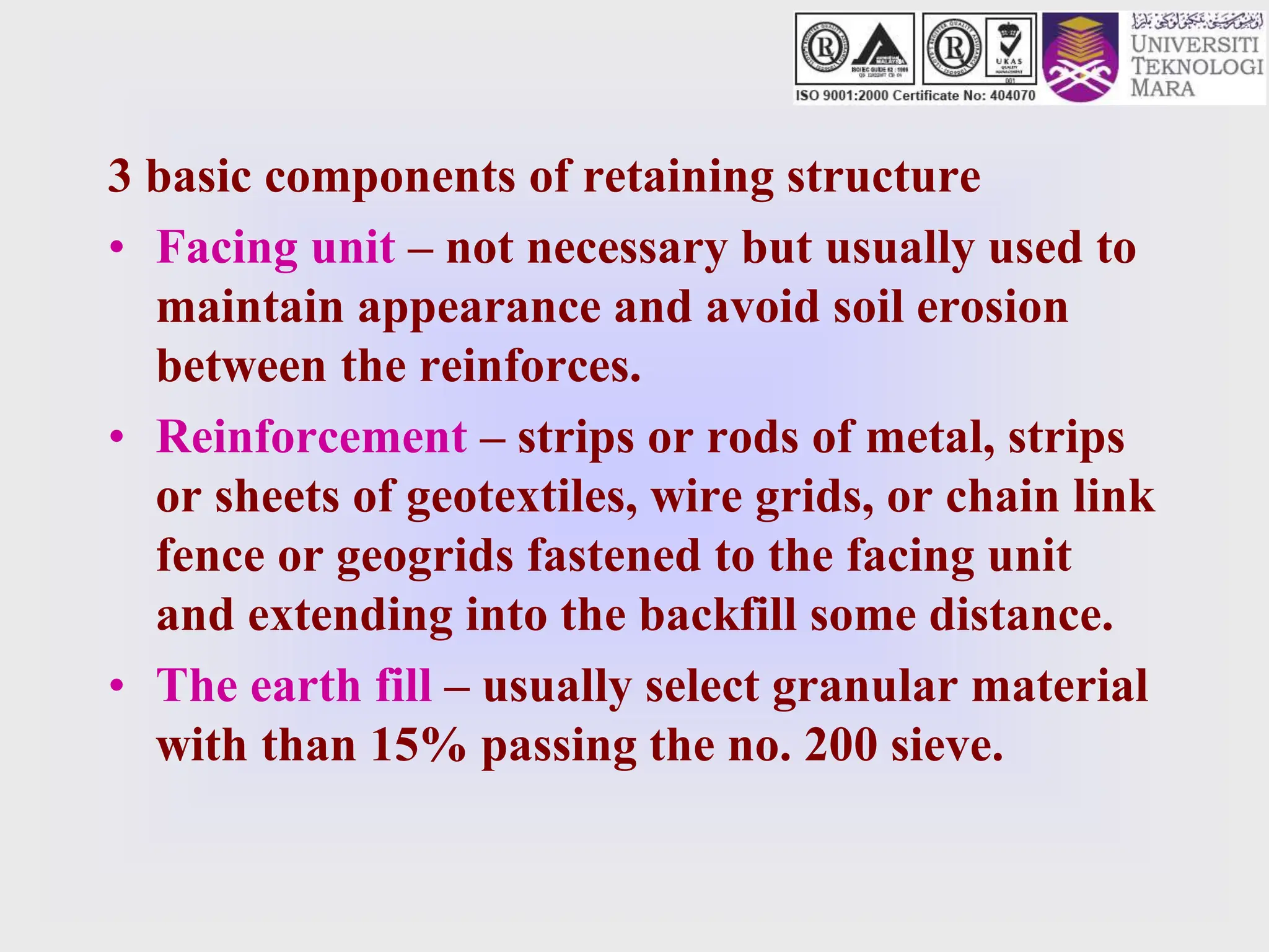 3 basic components of retaining structure
• Facing unit – not necessary but usually used to
maintain appearance and avoid soil erosion
between the reinforces.
• Reinforcement – strips or rods of metal, strips
or sheets of geotextiles, wire grids, or chain link
fence or geogrids fastened to the facing unit
and extending into the backfill some distance.
• The earth fill – usually select granular material
with than 15% passing the no. 200 sieve.
 