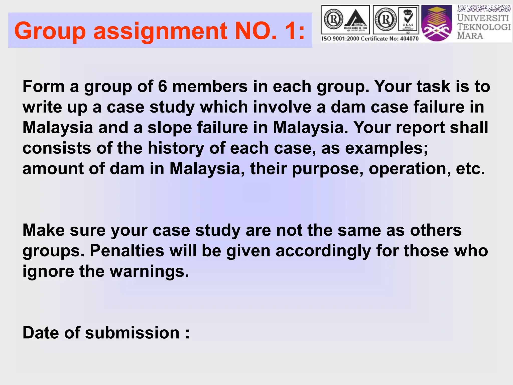 Group assignment NO. 1:
Form a group of 6 members in each group. Your task is to
write up a case study which involve a dam case failure in
Malaysia and a slope failure in Malaysia. Your report shall
consists of the history of each case, as examples;
amount of dam in Malaysia, their purpose, operation, etc.
Make sure your case study are not the same as others
groups. Penalties will be given accordingly for those who
ignore the warnings.
Date of submission :
 