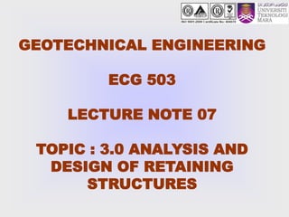 GEOTECHNICAL ENGINEERING
ECG 503
LECTURE NOTE 07
TOPIC : 3.0 ANALYSIS AND
DESIGN OF RETAINING
STRUCTURES
 