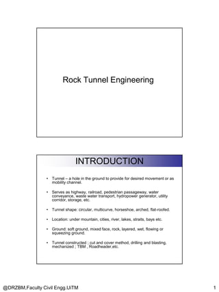 Rock Tunnel Engineering

INTRODUCTION
•

Tunnel – a hole in the ground to provide for desired movement or as
mobility channel.

•

Serves as highway, railroad, pedestrian passageway, water
conveyance, waste water transport, hydropower generator, utility
corridor, storage, etc.

•

Tunnel shape: circular, multicurve, horseshoe, arched, flat-roofed.

•

Location: under mountain, cities, river, lakes, straits, bays etc.

•

Ground: soft ground, mixed face, rock, layered, wet, flowing or
squeezing ground.

•

Tunnel constructed ; cut and cover method, drilling and blasting,
mechanized ; TBM , Roadheader,etc.

@DRZBM,Faculty Civil Engg.UiTM

1

 