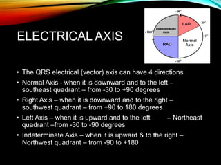 ELECTRICAL AXIS
• The QRS electrical (vector) axis can have 4 directions
• Normal Axis - when it is downward and to the left –
southeast quadrant – from -30 to +90 degrees
• Right Axis – when it is downward and to the right –
southwest quadrant – from +90 to 180 degrees
• Left Axis – when it is upward and to the left – Northeast
quadrant –from -30 to -90 degrees
• Indeterminate Axis – when it is upward & to the right –
Northwest quadrant – from -90 to +180
 