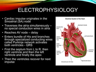 ELECTROPHYSIOLOGY
• Cardiac impulse originates in the
Sinoatrial (SA) node
• Traverses the atria simultaneously –
no special conduction wires in atria
• Reaches AV node – delay
• Enters bundle of His and branches
through specialized conducting wires
called Purkinje network activates
both ventricles - QRS
• First the septum from L to R, then
right ventricle and then the left
ventricle and finally the apex
• Then the ventricles recover for next
impulse
 