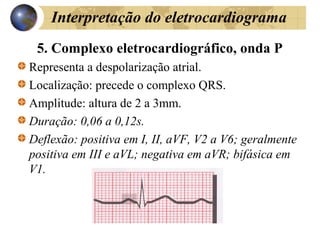 Interpretação do eletrocardiograma
5. Complexo eletrocardiográfico, onda P
Representa a despolarização atrial.
Localização: precede o complexo QRS.
Amplitude: altura de 2 a 3mm.
Duração: 0,06 a 0,12s.
Deflexão: positiva em I, II, aVF, V2 a V6; geralmente
positiva em III e aVL; negativa em aVR; bifásica em
V1.
 