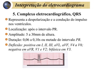 Interpretação do eletrocardiograma
5. Complexo eletrocardiográfico, QRS
Representa a despolarização e a condução do impulso
nos ventrículos.
Localização: após o intervalo PR.
Amplitude: 5 a 30mm de altura.
Duração: 0,06 a 0,10s ou metade do intervalo PR.
Deflexão: positiva em I, II, III, aVL, aVF, V4 a V6;
negativa em aVR, V1 e V2; bifásica em V3.
 