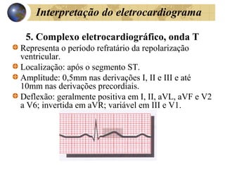 Interpretação do eletrocardiograma
5. Complexo eletrocardiográfico, onda T
Representa o período refratário da repolarização
ventricular.
Localização: após o segmento ST.
Amplitude: 0,5mm nas derivações I, II e III e até
10mm nas derivações precordiais.
Deflexão: geralmente positiva em I, II, aVL, aVF e V2
a V6; invertida em aVR; variável em III e V1.
 