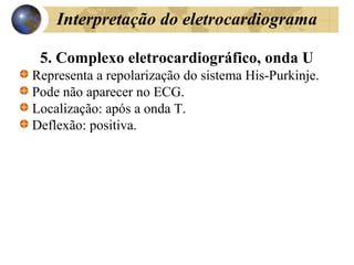 Interpretação do eletrocardiograma
5. Complexo eletrocardiográfico, onda U
Representa a repolarização do sistema His-Purkinje.
Pode não aparecer no ECG.
Localização: após a onda T.
Deflexão: positiva.
 