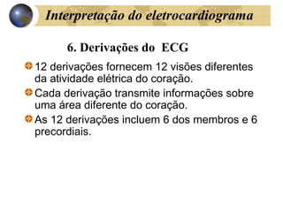 6. Derivações do ECG
12 derivações fornecem 12 visões diferentes
da atividade elétrica do coração.
Cada derivação transmite informações sobre
uma área diferente do coração.
As 12 derivações incluem 6 dos membros e 6
precordiais.
Interpretação do eletrocardiograma
 