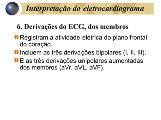 6. Derivações do ECG, dos membros
Registram a atividade elétrica do plano frontal
do coração.
Incluem as três derivações bipolares (I, II, III).
E as três derivações unipolares aumentadas
dos membros (aVr, aVL, aVF).
Interpretação do eletrocardiograma
 