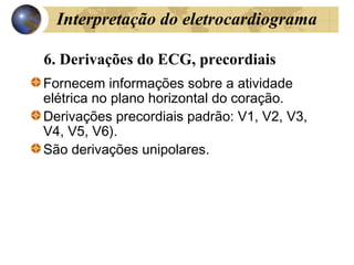 6. Derivações do ECG, precordiais
Fornecem informações sobre a atividade
elétrica no plano horizontal do coração.
Derivações precordiais padrão: V1, V2, V3,
V4, V5, V6).
São derivações unipolares.
Interpretação do eletrocardiograma
 