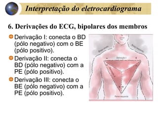 6. Derivações do ECG, bipolares dos membros
Derivação I: conecta o BD
(pólo negativo) com o BE
(pólo positivo).
Derivação II: conecta o
BD (pólo negativo) com a
PE (pólo positivo).
Derivação III: conecta o
BE (pólo negativo) com a
PE (pólo positivo).
Interpretação do eletrocardiograma
 