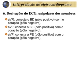 6. Derivações do ECG, unipolares dos membros
aVR: conecta o BD (pólo positivo) com o
coração (pólo negativo).
aVL: conecta o BE (pólo positivo) com o
coração (pólo negativo).
aVF: conecta a PE (pólo positivo) com o
coração (pólo negativo).
Interpretação do eletrocardiograma
 