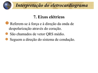 Interpretação do eletrocardiograma
7. Eixos elétricos
Referem-se à força e à direção da onda de
despolarização através do coração.
São chamados de vetor QRS médio.
Seguem a direção do sistema de condução.
 