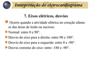 Interpretação do eletrocardiograma
7. Eixos elétricos, desvios
Ocorre quando a atividade elétrica no coração afasta-
se das áreas de lesão ou necrose.
Normal: entre 0 e 90°.
Desvio do eixo para a direita: entre 90 e 180°.
Desvio do eixo para a esquerda: entre 0 e -90°.
Desvio extremo do eixo: entre -180 e -90°.
 