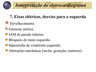 Interpretação do eletrocardiograma
7. Eixos elétricos, desvios para a esquerda
Envelhecimento.
Estenose aórtica.
IAM de parede inferior.
Bloqueio de ramo esquerdo.
Hipertrofia de ventrículo esquerdo.
Alterações mecânicas (ascite, gestação, tumores).
 