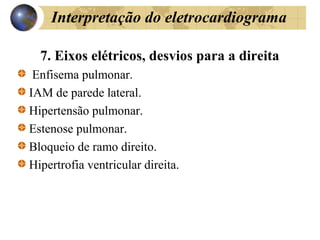 Interpretação do eletrocardiograma
7. Eixos elétricos, desvios para a direita
Enfisema pulmonar.
IAM de parede lateral.
Hipertensão pulmonar.
Estenose pulmonar.
Bloqueio de ramo direito.
Hipertrofia ventricular direita.
 