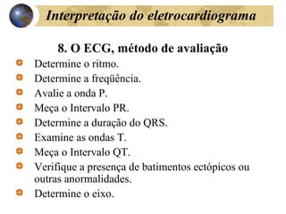 Interpretação do eletrocardiograma
8. O ECG, método de avaliação
Determine o ritmo.
Determine a freqüência.
Avalie a onda P.
Meça o Intervalo PR.
Determine a duração do QRS.
Examine as ondas T.
Meça o Intervalo QT.
Verifique a presença de batimentos ectópicos ou
outras anormalidades.
Determine o eixo.
 
